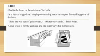 1. BED
-Bed is the baser or foundation of the lathe.
-It is heavy, rugged and single piece casting made to support the working parts of
the lathe.
-There are two sets of guide ways, (1) Outer ways and (2) Inner Ways.
-Outer ways is for the carriage and the inner ways for the tailstock.
 