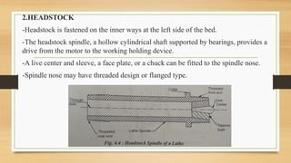 2.HEADSTOCK
-Headstock is fastened on the inner ways at the left side of the bed.
-The headstock spindle, a hollow cylindrical shaft supported by bearings, provides a
drive from the motor to the working holding device.
-A live center and sleeve, a face plate, or a chuck can be fitted to the spindle nose.
-Spindle nose may have threaded design or flanged type.
 