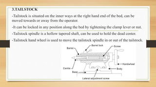3.TAILSTOCK
-Tailstock is situated on the inner ways at the right hand end of the bed, can be
moved towards or away from the operator.
-It can be locked in any position along the bed by tightening the clamp lever or nut.
-Tailstock spindle is a hollow tapered shaft, can be used to hold the dead center.
-Tailstock hand wheel is used to move the tailstock spindle in or out of the tailstock.
 