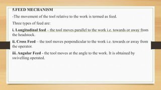 5.FEED MECHANISM
-The movement of the tool relative to the work is termed as feed.
Three types of feed are:
i. Longitudinal feed – the tool moves parallel to the work i.e. towards or away from
the headstock.
ii. Cross Feed – the tool moves perpendicular to the work i.e. towards or away from
the operator.
iii. Angular Feed - the tool moves at the angle to the work. It is obtained by
swivelling operated.
 