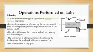 Operations Performed on lathe
1.Turning
-It is the most common type of operation in all lathe
machine operations.
-Turning is the operation of removing the excess material
from the workpiece to produce a cylindrical surface to the
desired length.
-The job held between the centre or a chuck and rotating
at a required speed.
-The tool moves in a longitudinal direction to give the
feed towards the headstock with proper depth of cut.
-The surface finish is very good.
 