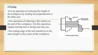 2.Facing
-It is an operation of reducing the length of
the workpiece by feeding the perpendicular to
the lathe axis.
-This operation of reducing a flat surface on
the end of the workpiece. For this operation,
regular turning tool or facing tool may use.
-The cutting edge of the tool should set to the
same height as the centre of the workpiece.
 