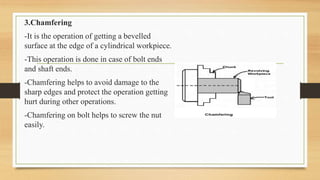 3.Chamfering
-It is the operation of getting a bevelled
surface at the edge of a cylindrical workpiece.
-This operation is done in case of bolt ends
and shaft ends.
-Chamfering helps to avoid damage to the
sharp edges and protect the operation getting
hurt during other operations.
-Chamfering on bolt helps to screw the nut
easily.
 