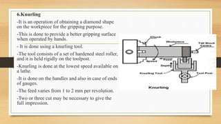 6.Knurling
-It is an operation of obtaining a diamond shape
on the workpiece for the gripping purpose.
-This is done to provide a better gripping surface
when operated by hands.
- It is done using a knurling tool.
-The tool consists of a set of hardened steel roller,
and it is held rigidly on the toolpost.
-Knurling is done at the lowest speed available on
a lathe.
-It is done on the handles and also in case of ends
of gauges.
-The feed varies from 1 to 2 mm per revolution.
-Two or three cut may be necessary to give the
full impression.
 