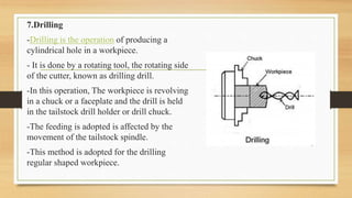 7.Drilling
-Drilling is the operation of producing a
cylindrical hole in a workpiece.
- It is done by a rotating tool, the rotating side
of the cutter, known as drilling drill.
-In this operation, The workpiece is revolving
in a chuck or a faceplate and the drill is held
in the tailstock drill holder or drill chuck.
-The feeding is adopted is affected by the
movement of the tailstock spindle.
-This method is adopted for the drilling
regular shaped workpiece.
 