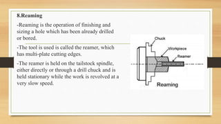 8.Reaming
-Reaming is the operation of finishing and
sizing a hole which has been already drilled
or bored.
-The tool is used is called the reamer, which
has multi-plate cutting edges.
-The reamer is held on the tailstock spindle,
either directly or through a drill chuck and is
held stationary while the work is revolved at a
very slow speed.
 