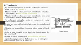 11. Thread cutting
-It is the important operation in the lathe to obtain the continuous
”helical grooves” or ” threads’‘.
-When the threads or helical grooves are formed on the out surface
of the workpiece is called external thread cutting.
-When the threads or helical grooves are formed on the inner surface
of the workpiece is called internal thread cutting.
-The workpiece is rotating between the two centres i.e., live centre
and dead centre of the lathe.
-Here the tool is moved longitudinally to obtain the required type of
the thread.
-When the tool is moved from right to the left we get the left-hand
thread.
-Similarly, when the tool is moved from left to the right we get the
right-hand thread.
-Here the motion of the carriage is provided by the lead screw.
-A pair of change gears drives the lead screw and by rotating the
handle the depth of cut can be controlled.
 