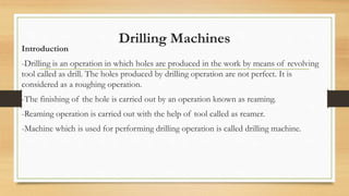 Drilling Machines
Introduction
-Drilling is an operation in which holes are produced in the work by means of revolving
tool called as drill. The holes produced by drilling operation are not perfect. It is
considered as a roughing operation.
-The finishing of the hole is carried out by an operation known as reaming.
-Reaming operation is carried out with the help of tool called as reamer.
-Machine which is used for performing drilling operation is called drilling machine.
 