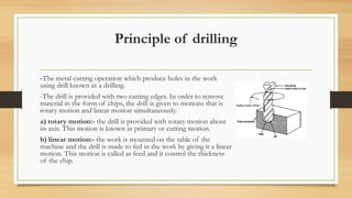 Principle of drilling
-The metal cutting operation which produce holes in the work
using drill known as a drilling.
-The drill is provided with two cutting edges. In order to remove
material in the form of chips, the drill is given to motions that is
rotary motion and linear motion simultaneously.
a) rotary motion:- the drill is provided with rotary motion about
its axis. This motion is known as primary or cutting motion.
b) linear motion:- the work is mounted on the table of the
machine and the drill is made to fed in the work by giving it a linear
motion. This motion is called as feed and it control the thickness
of the chip.
 