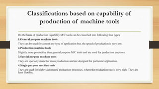 Classifications based on capability of
production of machine tools
On the basis of production capability M/C tools can be classified into following four types
1.General purpose machine tools
They can be used for almost any type of application but, the speed of production is very low.
2.Production machine tools
Slightly more productive than general purpose M/C tools and are used for production purposes.
3.Special purpose machine tools
They are specially made for mass production and are designed for particular application.
4.Single purpose machine tools
They are used for highly automated production processes, where the production rate is very high. They are
least flexible.
 