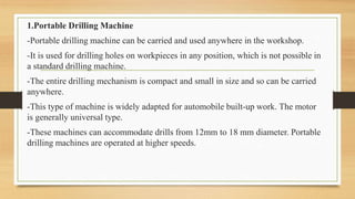 1.Portable Drilling Machine
-Portable drilling machine can be carried and used anywhere in the workshop.
-It is used for drilling holes on workpieces in any position, which is not possible in
a standard drilling machine.
-The entire drilling mechanism is compact and small in size and so can be carried
anywhere.
-This type of machine is widely adapted for automobile built-up work. The motor
is generally universal type.
-These machines can accommodate drills from 12mm to 18 mm diameter. Portable
drilling machines are operated at higher speeds.
 