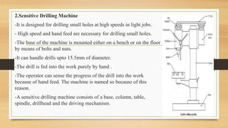 2.Sensitive Drilling Machine
-It is designed for drilling small holes at high speeds in light jobs.
- High speed and hand feed are necessary for drilling small holes.
-The base of the machine is mounted either on a bench or on the floor
by means of bolts and nuts.
-It can handle drills upto 15.5mm of diameter.
-The drill is fed into the work purely by hand .
-The operator can sense the progress of the drill into the work
because of hand feed. The machine is named so because of this
reason.
-A sensitive drilling machine consists of a base, column, table,
spindle, drillhead and the driving mechanism.
 