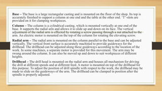 Base – The base is a large rectangular casting and is mounted on the floor of the shop. Its top is
accurately finished to support a column at one end and the table at the other end. ‘T’-slots are
provided on it for clamping workpieces.
Column – The column is a cylindrical casting, which is mounted vertically at one end of the
base. It supports the radial arm and allows it to slide up and down on its face. The vertical
adjustment of the radial arm is effected by rotating a screw passing through a nut attached to the
arm. An electric motor is mounted on the top of the column for rotating the elevating screw.
Radial arm – The radial arm is mounted on the column parallel to the base and can be adjusted
vertically. The vertical front surface is accurately machined to provide guideways for the
drillhead. The drillhead can be adjusted along these guideways according to the location of the
work. In some machines, a separate motor is provided for this movement. The arm may be
swung around the column. It can also be moved up and down to suit workpieces of different
heights.
Drillhead – The drill head is mounted on the radial arm and houses all mechanism for driving
the drill at different speeds and at different feed. A motor is mounted on top of the drillhead for
this purpose. To adjust the position of drill spindle with respect to the work, the drillhead may be
made to slide on the guideways of the arm. The drillhead can be clamped in position after the
spindle is properly adjusted.
 