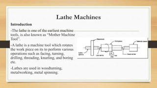 Lathe Machines
Introduction
-The lathe is one of the earliest machine
tools, is also known as “Mother Machine
Tool”.
-A lathe is a machine tool which rotates
the work piece on its to perform various
operations such as facing, turning,
drilling, threading, knurling, and boring
etc.
-Lathes are used in woodturning,
metalworking, metal spinning.
 