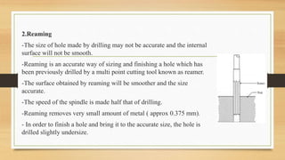 2.Reaming
-The size of hole made by drilling may not be accurate and the internal
surface will not be smooth.
-Reaming is an accurate way of sizing and finishing a hole which has
been previously drilled by a multi point cutting tool known as reamer.
-The surface obtained by reaming will be smoother and the size
accurate.
-The speed of the spindle is made half that of drilling.
-Reaming removes very small amount of metal ( approx 0.375 mm).
- In order to finish a hole and bring it to the accurate size, the hole is
drilled slightly undersize.
 