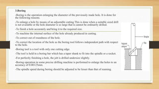 3.Boring
-Boring is the operation enlarging the diameter of the previously made hole. It is done for
the following reasons.
-To enlarge a hole by means of an adjustable cutting This is done when a suitable sized drill
is not available or the hole diameter is so large that is cannot be ordinarily drilled.
-To finish a hole accurately and bring it to the required size.
-To machine the internal surface of the hole already produced in casting.
-To correct out of roundness of the hole.
-To correct the location of the hole as the boring tool follows independent path with respect
to the hole.
-Boring tool is a tool with only one cutting edge.
-The tool is held in a boring bar which has a taper shank to fit into the spindle or a socket.
-For perfectly finishing a hole, the job is drilled undersize slightly.
-Boring operation in some precise drilling machine is performed to enlarge the holes to an
accuracy of 0.00125mm.
-The spindle speed during boring should be adjusted to be lesser than that of reaming.
 