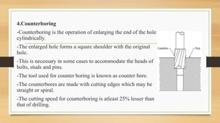 4.Counterboring
-Counterboring is the operation of enlarging the end of the hole
cylindrically.
-The enlarged hole forms a square shoulder with the original
hole.
-This is necessary in some cases to accommodate the heads of
bolts, studs and pins.
-The tool used for counter boring is known as counter bore.
-The counterbores are made with cutting edges which may be
straight or spiral.
-The cutting speed for counterboring is atleast 25% lesser than
that of drilling.
 