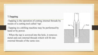 7.Tapping
-Tapping is the operation of cutting internal threads by
means of a cutting tool called ‘tap’.
-Tapping in a drilling machine may be performed by
hand or by power.
- When the tap is screwed into the hole, it removes
metal and cuts internal threads which will fit into
external threads of the same size.
 