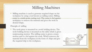 Milling Machines
• Milling machine is used to generate required shape on the
workpiece by using a tool known as milling cutter. Milling
cutter is a multi-point cutting tool. The cutter is fed against
workpiece to remove the material and gives the work in
desired shape.
Principle of milling
• The work piece is mounted in a work holding device. The
work holding device is mounted on the table which is given
reciprocating motion. The milling cutter is given a rotary
motion and is a fed against the work. Which removes the
material from the workpiece in the form of chips and give
the required ship to the workpiece.
 