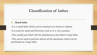 Classification of lathes
1. Bench lathe
-it is a small lathe which can be mounted on a bench or cabinet.
-It is used for small and Precision work as it is very accurate.
-This usually provided with the attachment as provided to large lathe.
-This can be used to perform almost all the operations which can be
performed on a large lathe.
 