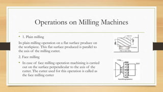 Operations on Milling Machines
• 1. Plain milling
In plain milling operation on a flat surface produce on
the workpiece. This flat surface produced is parallel to
the axis of the milling cutter.
2. Face milling
• In case of face milling operation machining is carried
out on the surface perpendicular to the axis of the
cutter. The cutter used for this operation is called as
the face milling cutter
 