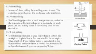9. Form milling
• In case of form milling form milling cutter is used. The
cutter has same shape of the workpiece to be machined.
10. Profile milling
• Profile milling operation is used to reproduce an outline of
the template or Complex shape of a master die on work
piece. An end milling cutter is very widely used for this
operation.
11. T slot milling
• T slot milling operation is used to produce T slots in the
workpiece. A plain Slot is first machined in the workpiece.
Then shank of T slot milling cutter is introduced in the
slot machined earlier and then a second slot perpendicular
to first slot is created, thereby completing T-slot.
 