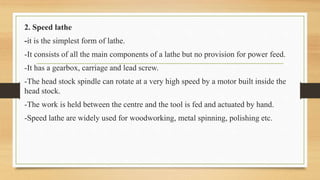 2. Speed lathe
-it is the simplest form of lathe.
-It consists of all the main components of a lathe but no provision for power feed.
-It has a gearbox, carriage and lead screw.
-The head stock spindle can rotate at a very high speed by a motor built inside the
head stock.
-The work is held between the centre and the tool is fed and actuated by hand.
-Speed lathe are widely used for woodworking, metal spinning, polishing etc.
 