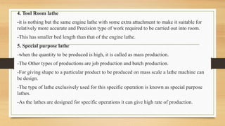 4. Tool Room lathe
-it is nothing but the same engine lathe with some extra attachment to make it suitable for
relatively more accurate and Precision type of work required to be carried out into room.
-This has smaller bed length than that of the engine lathe.
5. Special purpose lathe
-when the quantity to be produced is high, it is called as mass production.
-The Other types of productions are job production and batch production.
-For giving shape to a particular product to be produced on mass scale a lathe machine can
be design.
-The type of lathe exclusively used for this specific operation is known as special purpose
lathes.
-As the lathes are designed for specific operations it can give high rate of production.
 