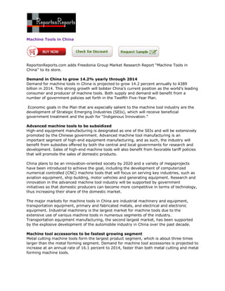 Machine Tools in China




ReportsnReports.com adds Freedonia Group Market Research Report “Machine Tools in
China’’ to its store.

Demand in China to grow 14.2% yearly through 2014
Demand for machine tools in China is projected to grow 14.2 percent annually to ¥389
billion in 2014. This strong growth will bolster China’s current position as the world’s leading
consumer and producer of machine tools. Both supply and demand will benefit from a
number of government policies set forth in the Twelfth Five-Year Plan.

 Economic goals in the Plan that are especially salient to the machine tool industry are the
development of Strategic Emerging Industries (SEIs), which will receive beneficial
government treatment and the push for “Indigenous Innovation.”

Advanced machine tools to be subsidized
High-end equipment manufacturing is designated as one of the SEIs and will be extensively
promoted by the Chinese government. Advanced machine tool manufacturing is an
important segment of high-end equipment manufacturing, and as such, the industry will
benefit from subsidies offered by both the central and local governments for research and
development. Sales of high-end machine tools will also benefit from favorable tariff policies
that will promote the sales of domestic products.

China plans to be an innovation-oriented society by 2020 and a variety of megaprojects
have been introduced to achieve the goal, including the development of computerized
numerical controlled (CNC) machine tools that will focus on serving key industries, such as
aviation equipment, ship building, motor vehicles and generating equipment. Research and
innovation in the advanced machine tool industry will be supported by government
initiatives so that domestic producers can become more competitive in terms of technology,
thus increasing their share of the domestic market.

The major markets for machine tools in China are industrial machinery and equipment,
transportation equipment, primary and fabricated metals, and electrical and electronic
equipment. Industrial machinery is the largest market for machine tools due to the
extensive use of various machine tools in numerous segments of the industry.
Transportation equipment manufacturing, the second largest market, has been supported
by the explosive development of the automobile industry in China over the past decade.

Machine tool accessories to be fastest growing segment
Metal cutting machine tools form the largest product segment, which is about three times
larger than the metal forming segment. Demand for machine tool accessories is projected to
increase at an annual rate of 16.1 percent to 2014, faster than both metal cutting and metal
forming machine tools.
 
