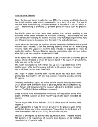 International Trends
Given the buoyant trends in calendar year 2004, the previous worldwide slump in
the global machine tools industry appeared to be a thing of a past. The top 31
machine tools manufacturing countries recorded a turnover of US$ 45.3 billion in
2004 – representing a promising 23 percent growth by value over the previous
year.
Predictably, some rebounds were more resilient than others, resulting in few
surprises. While Japan increased its lead over Germany, Taiwan edged past the
United States to be among the top five machine tools manufacturing countries. Italy
and China remained in the second and third slot in the last calendar year.
Japan expanded its margin yet again to become the undisputed leader in the global
machine tools industry. Given the swelling backlog orders for its metal-cutting
machine tools, the Japanese machine tools industry is expected to retain its
leadership position. Germany likewise gained a respectable eight per cent output,
while Italy grew by a marginal two percent in 2004.
At the same time Taiwan decisively came out of a slump with a one-third gain in
output, China witnessed a robust 34 percent boost in its output. In growth terms,
India was also not far behind.
The Asian manufacturers inched their way up to a 42 percent share in the
total turnover, while the Europeans, led with a 45 percent share. However,
this is still three percent lower than 2003.
The surge in global machine tools exports could not have been more
pronounced than in 2004, with only two countries recording a decline among
31 nations.
Germany followed by Japan, led in the area of exports, shipping more than
US$ 5 billion worth of machine tools to other countries. This was followed by
Italy, Taiwan and Switzerland in the range of US$ 2.0 to 2.3 billion worth of
exports. The United States and Korea came next.
Swiss machine tools manufacturers lived up to their reputation as the most
export- oriented suppliers as their industry export ratio again exceeded 85
percent.
On the import side, China led with US$ 5.8 billion worth of machine tools
imports in
2004, representing a huge 40 percent growth over the previous year. While
the United States was in the second place, Taiwan took the third place and
more than doubled their imports during the last calendar year.
Thailand is among the top ten importing countries in 2004. Thailand imports
100 percent of its requirement of machine tools because of its negligible
manufacturing of machine tools.
 