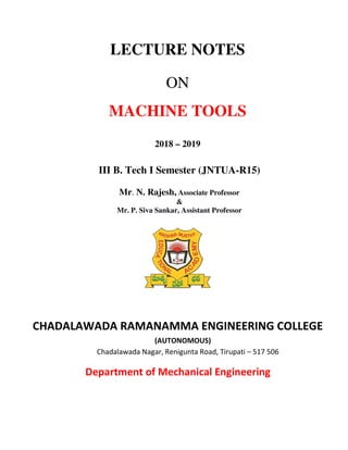 LECTURE NOTES
ON
MACHINE TOOLS
2018 – 2019
III B. Tech I Semester (JNTUA-R15)
Mr. N. Rajesh, Associate Professor
&
Mr. P. Siva Sankar, Assistant Professor
CHADALAWADA RAMANAMMA ENGINEERING COLLEGE
(AUTONOMOUS)
Chadalawada Nagar, Renigunta Road, Tirupati – 517 506
Department of Mechanical Engineering
 
