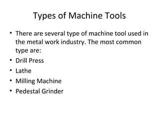 Types of Machine Tools
• There are several type of machine tool used in
the metal work industry. The most common
type are:
• Drill Press
• Lathe
• Milling Machine
• Pedestal Grinder
 