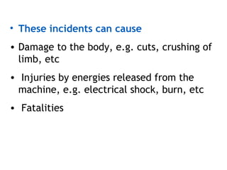 • These incidents can cause
• Damage to the body, e.g. cuts, crushing of
limb, etc
• Injuries by energies released from the
machine, e.g. electrical shock, burn, etc
• Fatalities
 