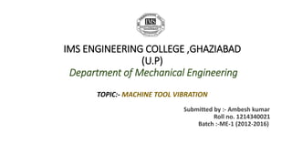 IMS ENGINEERING COLLEGE ,GHAZIABAD 
(U.P) 
Department of Mechanical Engineering 
TOPIC:- MACHINE TOOL VIBRATION 
Submitted by :- Ambesh kumar 
Roll no. 1214340021 
Batch :-ME-1 (2012-2016) 
 