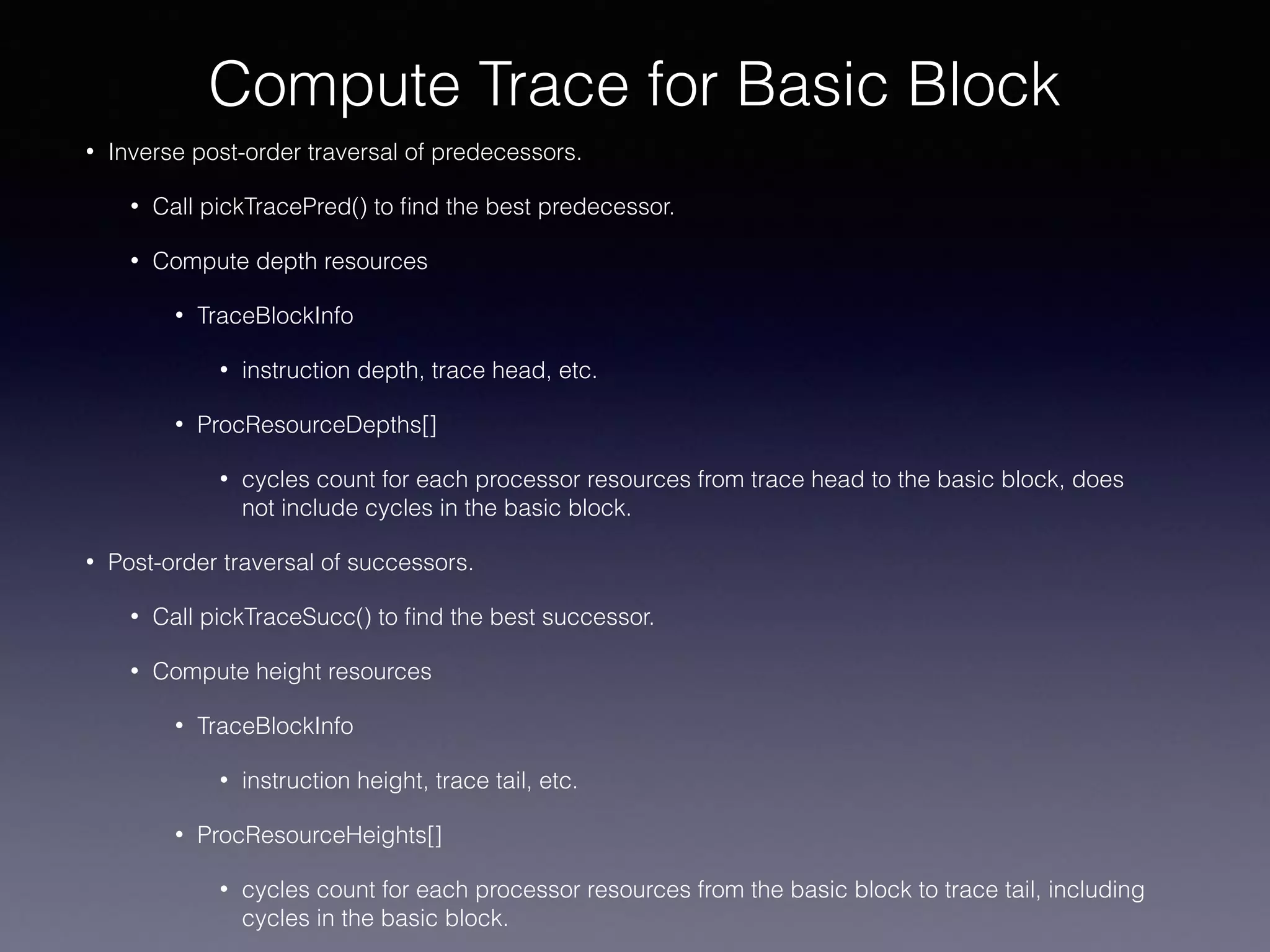• Inverse post-order traversal of predecessors.
• Call pickTracePred() to ﬁnd the best predecessor.
• Compute depth resources
• TraceBlockInfo
• instruction depth, trace head, etc.
• ProcResourceDepths[]
• cycles count for each processor resources from trace head to the basic block, does
not include cycles in the basic block.
• Post-order traversal of successors.
• Call pickTraceSucc() to ﬁnd the best successor.
• Compute height resources
• TraceBlockInfo
• instruction height, trace tail, etc.
• ProcResourceHeights[]
• cycles count for each processor resources from the basic block to trace tail, including
cycles in the basic block.
Compute Trace for Basic Block
 