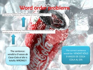 Word orderproblemsThecorrectsentencewould be: VENDIÓ SÓLO 9 VASOS DE COCA-COLA AL DÍAThesentence: vendió a 9 vasos de Coca-Cola al díaistotally WRONG!!