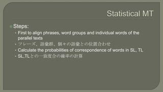  Steps:
  • First to align phrases, word groups and individual words of the
    parallel texts
  • フレーズ、語彙群、個々の語彙との位置合わせ
...