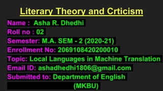 Literary Theory and Crticism
Name : Asha R. Dhedhi
Roll no : 02
Semester: M.A. SEM - 2 (2020-21)
Enrollment No: 2069108420200010
Topic: Local Languages in Machine Translation
Email ID: ashadhedhi1806@gmail.com
Submitted to: Department of English
(MKBU)
 