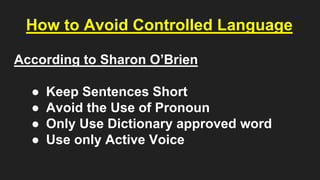How to Avoid Controlled Language
According to Sharon O’Brien
● Keep Sentences Short
● Avoid the Use of Pronoun
● Only Use Dictionary approved word
● Use only Active Voice
 