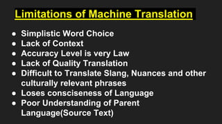 Limitations of Machine Translation
● Simplistic Word Choice
● Lack of Context
● Accuracy Level is very Law
● Lack of Quality Translation
● Difficult to Translate Slang, Nuances and other
culturally relevant phrases
● Loses consciseness of Language
● Poor Understanding of Parent
Language(Source Text)
 