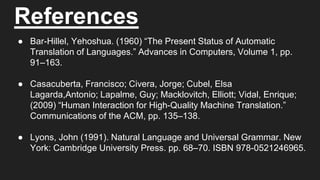 References
● Bar-Hillel, Yehoshua. (1960) “The Present Status of Automatic
Translation of Languages.” Advances in Computers, Volume 1, pp.
91–163.
● Casacuberta, Francisco; Civera, Jorge; Cubel, Elsa
Lagarda,Antonio; Lapalme, Guy; Macklovitch, Elliott; Vidal, Enrique;
(2009) “Human Interaction for High-Quality Machine Translation.”
Communications of the ACM, pp. 135–138.
● Lyons, John (1991). Natural Language and Universal Grammar. New
York: Cambridge University Press. pp. 68–70. ISBN 978-0521246965.
 