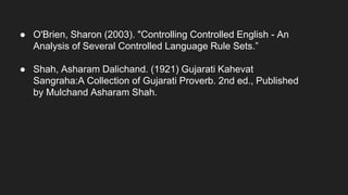 ● O'Brien, Sharon (2003). "Controlling Controlled English - An
Analysis of Several Controlled Language Rule Sets.”
● Shah, Asharam Dalichand. (1921) Gujarati Kahevat
Sangraha:A Collection of Gujarati Proverb. 2nd ed., Published
by Mulchand Asharam Shah.
 