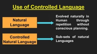 Use of Controlled Language
Natural
Language
Controlled
Natural Language
Evolved naturally in
Human through
repetition without
conscious planning.
Sub-sets of natural
Languages
 