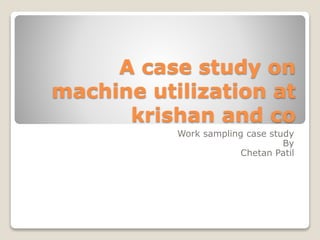 A case study on 
machine utilization at 
krishan and co 
Work sampling case study 
By 
Chetan Patil 
 
