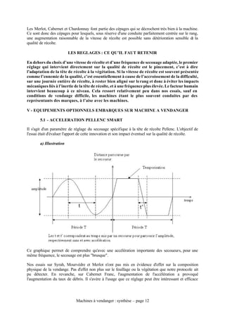 Les Merlot, Cabernet et Chardonnay font partie des cépages qui se décrochent très bien à la machine.
Ce sont donc des cépages pour lesquels, sous réserve d'une conduite parfaitement centrée sur le rang,
une augmentation raisonnable de la vitesse de récolte est possible sans détérioration sensible d la
                                                                                                 e
qualité de récolte.

                         LES REGLAGES : CE QU’IL FAUT RETENIR

En dehors du choix d’une vitesse de récolte et d’une fréquence de secouage adaptée, le premier
réglage qui intervient directement sur la qualité de récolte est le pincement, c’est à dire
l’adaptation de la tête de récolte à la végétation. Si la vitesse de récolte est souvent présentée
comme l’ennemie de la qualité, c’est essentiellement à cause de l’accroissement de la difficulté,
sur une journée entière de récolte, à rester bien aligné sur le rang et donc à éviter les impacts
mécaniques liés à l’inertie de la tête de récolte, et à une fréquence plus élevée. Le facteur humain
intervient beaucoup à ce niveau. Cela ressort relativement peu dans nos essais, sauf en
conditions de vendange difficile, les machines étant le plus souvent conduites par des
représentants des marques, à l’aise avec les machines.

V - EQUIPEMENTS OPTIONNELS EMBARQUES SUR MACHINE A VENDANGER

       5.1 - ACCELERATION PELLENC SMART

Il s'agit d'un paramètre de réglage du secouage spécifique à la tête de récolte Pellenc. L'objectif de
l'essai était d'évaluer l'apport de cette innovation et son impact éventuel sur la qualité de récolte.

       a) Illustration




Ce graphique permet de comprendre qu'avec une accélération importante des secoueurs, pour une
même fréquence, le secouage est plus "brusque".

Nos essais sur Syrah, Mourvèdre et Merlot n'ont pas mis en évidence d'effet sur la composition
physique de la vendange. Pas d'effet non plus sur le feuillage ou la végétation que notre protocole ait
pu détecter. En revanche, sur Cabernet Franc, l'augmentation de l'accélération a provoqué
l'augmentation du taux de débris. Il s'avère à l'usage que ce réglage peut être intéressant et efficace




                             Machines à vendanger : synthèse – page 12
 