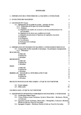 SOMMAIRE


1 – IMPORTANCE DE L’INDUSTRIE DE LA MACHINE A VENDANGER                                   3

2 – EVOLUTION DES MACHINES                                                                3

3 – LES ESSAIS ITV France                                                                 3
       3.1 – Optimisation de la qualité de récolte – principes de base                    4
          3.1.1 – Préparation de la vigne à la récolte mécanique                          4
          3.1.2 – Réglages                                                                4
             a) Adaptation du nombre de secoueurs et de leur positionnement à la
                 zone fructifère                                                          5
             b) Adaptation de la vitesse aux conditions de récolte                        5
             c) Adaptation du pincement à l’épaisseur de végétation rencontrée            5
             d) Amplitude                                                                 5
             e) La fréquence                                                              5
             f) L’accélération                                                            5
             g) Nettoyage de la vendange                                                  5
             h) Conduite                                                                  5

4 – IMPORTANCE D’UTILISER UNE MACHINE A VENDANGER EN BON ETAT                             6
       4.1 – Comparatifs récoltes manuelle et mécanique : les principaux enseignements    6
          4.1.1 – Motivations                                                             6
BEAUJOLAIS                                                                                6
             a) Objectifs                                                                 6
             b) Démarche                                                                  6
             c) Résultats                                                                 7
BOURGOGNE                                                                                 7
             a) Objectifs                                                                 7
             b) Démarche                                                                  7
             c) Résultats                                                                 7
DIOIS
             a) Objectifs                                                                 7
             b) Démarche                                                                  8
             c) Résultats                                                                 8
BORDELAIS – ESSAIS DE LA NEW-HOLLAND VN 260                                               8
             a) Objectifs                                                                 8
             b) Démarche                                                                  8
             c) Résultats                                                                 8

RECOLTE MANUELLE OU MECANIQUE : CE QU’IL FAUT RETENIR                                     9

       4.2 – Essais réglages                                                              9
       4.3 – Effets notés                                                                10

LES REGLAGES : CE QU’IL FAUT RETENIR                                                     11

5 – EQUIPEMENTS OPTIONNELS EMBARQUES SUR MACHINE A VENDANGER 11
      5.1 – Accélération Pellenc Smart                                             11
      5.2 – Trieur Pellenc (essais Narbonne, Syrah et Mourvèdre – Bordeaux, Merlot
            et Cabernet                                                            12
      5.3 – Egreneur (essais Narbonne, Mourvèdre ; Montpellier, Cabernet ; Bordeaux
            Merlot et Lisle sur Tarn, Fer Servadou                                 12
      5.4 – Egrappoir Grégoire : Bordeaux Merlot et Lisle sur Tarn Fer Servadou    13
 