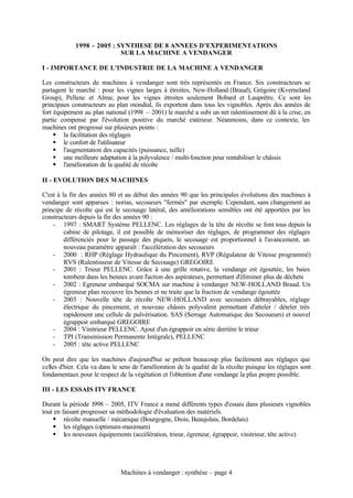 1998 – 2005 : SYNTHESE DE 8 ANNEES D’EXPERIMENTATIONS
                            SUR LA MACHINE A VENDANGER

I - IMPORTANCE DE L'INDUSTRIE DE LA MACHINE A VENDANGER

Les constructeurs de machines à vendanger sont très représentés en France. Six constructeurs se
partagent le marché : pour les vignes larges à étroites, New-Holland (Braud), Grégoire (Kverneland
Group), Pellenc et Alma; pour les vignes étroites seulement Bobard et Lauprêtre. Ce sont les
principaux constructeurs au plan mondial, ils exportent dans tous les vignobles. Après des années de
fort équipement au plan national (1998 – 2001) le marché a subi un net ralentissement dû à la crise, en
partie compensé par l'évolution positive du marché extérieur. Néanmoins, dans ce contexte, les
machines ont progressé sur plusieurs points :
     § la facilitation des réglages
     § le confort de l'utilisateur
     § l'augmentation des capacités (puissance, taille)
     § une meilleure adaptation à la polyvalence / multi-fonction pour rentabiliser le châssis
     § l'amélioration de la qualité de récolte

II - EVOLUTION DES MACHINES

C'est à la fin des années 80 et au début des années 90 que les principales évolutions des machines à
vendanger sont apparues : norias, secoueurs "fermés" par exemple. Cependant, sans changement au
principe de récolte qui est le secouage latéral, des améliorations sensibles ont été apportées par les
constructeurs depuis la fin des années 90 :
    - 1997 : SMART Système PELLENC. Les réglages de la tête de récolte se font tous depuis la
         cabine de pilotage, il est possible de mémoriser des réglages, de programmer des réglages
         différenciés pour le passage des piquets, le secouage est proportionnel à l'avancement, un
         nouveau paramètre apparaît : l'accélération des secoueurs
    - 2000 : RHP (Réglage Hydraulique du Pincement), RVP (Régulateur de Vitesse programmé)
         RVS (Ralentisseur de Vitesse de Secouage) GREGOIRE
    - 2001 : Trieur PELLENC. Grâce à une grille rotative, la vendange est égouttée, les baies
         tombent dans les bennes avant l'action des aspirateurs, permettant d'éliminer plus de déchets
    - 2002 : Egreneur embarqué SOCMA sur machine à vendanger NEW-HOLLAND Braud. Un
         égreneur plan recouvre les bennes et ne traite que la fraction de vendange égouttée
    - 2003 : Nouvelle tête de récolte NEW-HOLLAND avec secoueurs débrayables, réglage
         électrique du pincement, et nouveau châssis polyvalent permettant d'atteler / dételer très
         rapidement une cellule de pulvérisation. SAS (Serrage Automatique des Secoueurs) et nouvel
         égrappoir embarqué GREGOIRE
    - 2004 : Vinitrieur PELLENC. Ajout d'un égrappoir en série derrière le trieur
    - TPI (Transmission Permanente Intégrale), PELLENC
    - 2005 : tête active PELLENC

On peut dire que les machines d'aujourd'hui se prêtent beaucoup plus facilement aux réglages que
celles d'hier. Cela va dans le sens de l'amélioration de la qualité de la récolte puisque les réglages sont
fondamentaux pour le respect de la végétation et l'obtention d'une vendange la plus propre possible.

III - LES ESSAIS ITV FRANCE

Durant la période 1998 – 2005, ITV France a mené différents types d'essais dans plusieurs vignobles
tout en faisant progresser sa méthodologie d'évaluation des matériels.
    § récolte manuelle / mécanique (Bourgogne, Diois, Beaujolais, Bordelais)
    § les réglages (optimum-maximum)
    § les nouveaux équipements (accélération, trieur, égreneur, égrappoir, vinitrieur, tête active)




                               Machines à vendanger : synthèse – page 4
 