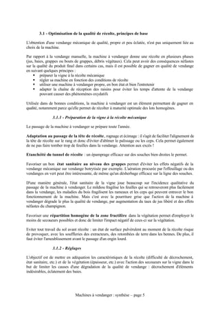 3.1 - Optimisation de la qualité de récolte, principes de base

L'obtention d'une vendange mécanique de qualité, propre et peu éclatée, n'est pas uniquement liée au
choix de la machine.

Par rapport à la vendange manuelle, la machine à vendanger donne une récolte en plusieurs phases
(jus, baies, grappes ou bouts de grappes, débris végétaux). Cela peut avoir des conséquences néfastes
sur la qualité du produit final dans certains cas, mais il est possible de gagner en qualité de vendange
en suivant quelques principes :
     § préparer la vigne à la récolte mécanique
     § régler sa machine en fonction des conditions de récolte
     § utiliser une machine à vendanger propre, en bon état et bien l'entretenir
     § adapter la chaîne de réception des raisins pour éviter les temps d'attente de la vendange
         pouvant causer des phénomènes oxydatifs

Utilisée dans de bonnes conditions, la machine à vendanger est un élément permettant de gagner en
qualité, notamment parce qu'elle permet de récolter à maturité optimale des lots homogènes.

                3.1.1 - Préparation de la vigne à la récolte mécanique

Le passage de la machine à vendanger se prépare toute l'année.

Adaptation au passage de la tête de récolte, rognage et écimage : il s'agit de faciliter l'alignement de
la tête de récolte sur le rang et donc d'éviter d'abîmer le palissage ou les ceps. Cela permet également
de ne pas faire tomber trop de feuilles dans la vendange. Attention aux excès !

Etanchéité du tunnel de récolte : un épamprage efficace sur des souches bien droites le permet.

Favoriser un bon état sanitaire au niveau des grappes permet d'éviter les effets négatifs de la
vendange mécanique sur vendange botrytisée par exemple. L'aération procurée par l'effeuillage ou des
vendanges en vert peut être intéressante, de même qu'un désherbage efficace sur la ligne des souches.

D'une manière générale, l'état sanitaire de la vigne joue beaucoup sur l'incidence qualitative du
passage de la machine à vendanger. Le mildiou fragilise les feuilles qui se retrouveront plus facilement
dans la vendange, les maladies du bois fragilisent les rameaux et les ceps qui peuvent entraver le bon
fonctionnement de la machine. Mais c'est avec la pourriture grise que l'action de la machine à
vendanger dégrade le plus la qualité de vendange, par augmentation du taux de jus libéré et des effets
néfastes du champignon.

Favoriser une répartition homogène de la zone fructifère dans la végétation permet d'employer le
moins de secoueurs possibles et donc de limiter l'impact négatif de ceux-ci sur la végétation.

Eviter tout travail du sol avant récolte : un état de surface pulvérulent au moment de la récolte risque
de provoquer, avec les souffleries des extracteurs, des retombées de terre dans les bennes. De plus, il
faut éviter l'ameublissement avant le passage d'un engin lourd.

                3.1.2 - Réglages

L'objectif est de mettre en adéquation les caractéristiques de la récolte (difficulté de décrochement,
état sanitaire, etc.) et de la végétation (épaisseur, etc.) avec l'action des secoueurs sur la vigne dans le
but de limiter les causes d'une dégradation de la qualité de vendange : décrochement d'éléments
indésirables, éclatement des baies.




                               Machines à vendanger : synthèse – page 5
 