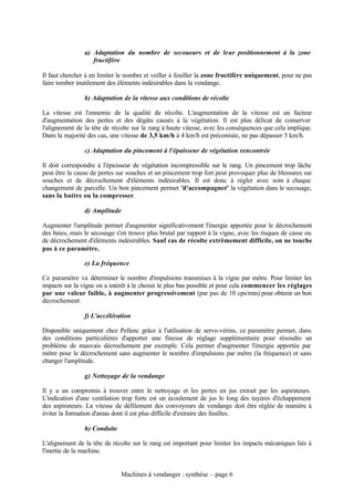 a) Adaptation du nombre de secoueurs et de leur positionnement à la zone
                   fructifère

Il faut chercher à en limiter le nombre et veiller à fouiller la zone fructifère uniquement, pour ne pas
faire tomber inutilement des éléments indésirables dans la vendange.

                b) Adaptation de la vitesse aux conditions de récolte

La vitesse est l'ennemie de la qualité de récolte. L'augmentation de la vitesse est un facteur
d'augmentation des pertes et des dégâts causés à la végétation. Il est plus délicat de conserver
l'alignement de la tête de récolte sur le rang à haute vitesse, avec les conséquences que cela implique.
Dans la majorité des cas, une vitesse de 3,5 km/h à 4 km/h est préconisée, ne pas dépasser 5 km/h.

                c) Adaptation du pincement à l'épaisseur de végétation rencontrée

Il doit correspondre à l'épaisseur de végétation incompressible sur le rang. Un pincement trop lâche
peut être la cause de pertes sur souches et un pincement trop fort peut provoquer plus de blessures sur
souches et de décrochement d'éléments indésirables. Il est donc à régler avec soin à chaque
changement de parcelle. Un bon pincement permet "d'accompagner" la végétation dans le secouage,
sans la battre ou la compresser.

                d) Amplitude

Augmenter l'amplitude permet d'augmenter significativement l'énergie apportée pour le décrochement
des baies, mais le secouage s'en trouve plus brutal par rapport à la vigne, avec les risques de casse ou
de décrochement d'éléments indésirables. Sauf cas de récolte extrêmement difficile, on ne touche
pas à ce paramètre.

                e) La fréquence

Ce paramètre va déterminer le nombre d'impulsions transmises à la vigne par mètre. Pour limiter les
impacts sur la vigne on a intérêt à le choisir le plus bas possible et pour cela commencer les réglages
par une valeur faible, à augmenter progressivement (par pas de 10 cps/min) pour obtenir un bon
décrochement.

                f) L'accélération

Disponible uniquement chez Pellenc grâce à l'utilisation de servo-vérins, ce paramètre permet, dans
des conditions particulières d'apporter une finesse de réglage supplémentaire pour résoudre un
problème de mauvais décrochement par exemple. Cela permet d'augmenter l'énergie apportée par
mètre pour le décrochement sans augmenter le nombre d'impulsions par mètre (la fréquence) et sans
changer l'amplitude.

                g) Nettoyage de la vendange

Il y a un compromis à trouver entre le nettoyage et les pertes en jus extrait par les aspirateurs.
L'indication d'une ventilation trop forte est un écoulement de jus le long des tuyères d'échappement
des aspirateurs. La vitesse de défilement des convoyeurs de vendange doit être réglée de manière à
éviter la formation d'amas dont il est plus difficile d'extraire des feuilles.

                h) Conduite

L'alignement de la tête de récolte sur le rang est important pour limiter les impacts mécaniques liés à
l'inertie de la machine.


                               Machines à vendanger : synthèse – page 6
 