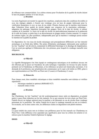 de référence non commercialisée. Les critères retenus pour l'évaluation de la qualité de récolte étaient
le taux de grappes entières et le taux de jus.
                c) Résultats

Les tests d'agrément ont montré la capacité des machines, employées dans des conditions favorables et
avec des réglages adaptés, à fournir une vendange avec un taux de grappe intéressant pour la
vinification beaujolaise et avec un taux de jus réduit. D'autres facteurs que la machine interviennent
dans l'obtention d'une qualité de récolte adaptée aux exigences de la macération carbonique :
adaptation du palissage, répartition homogène des grappes, choix de la date de récolte, et surtout
conduite de la machine. Le choix de la date de récolte est particulièrement important car le pédoncule
de la rafle du Gamay se prête bien à un décrochement en grappe entière à bonne maturité. Le respect
de certaines règles, est, plus qu'ailleurs, indispensable pour que la machine à vendanger puisse assurer
le maintien de la qualité du produit.

En dégustation, les vins issus de récolte mécanique sont principalement différenciés sur leur intensité
aromatique et un fruité plus faibles. Des pistes d'itinéraires œnologiques intéressants pour améliorer
les lots "machine" ont été relevés, notamment le différentiel thermique et le décalage de chaptalisation.
Ceci ne serait pas appliqué à l'élaboration des vins primeurs, pour lesquels la vendange manuelle reste
obligatoire.

BOURGOGNE

                a) Objectifs

Le vignoble Bourguignon s'est bien équipé en vendangeuses mécaniques et de nombreux travaux ont
été effectués par le passé sur l'incidence de cette technique. Cependant, les travaux les plus récents
portaient sur le Chardonnay en Mâconnais, et les références sur pinot noir étaient plus anciennes. A la
demande de la profession, une actualisation des connaissance sur le sujet a été initiée en 2002, grâce à
une expérimentation en Côte D'Or sur Pinot noir (3 essais) et Chardonnay (1 essai).

                b) Démarche

Pour chaque essai, deux modalités mécaniques et deux modalités manuelles sont réalisées et vinifiées
séparément :
    - mécanique standard et optimisé (BOBARD 827)
    - manuelle totale et triée

                c) Résultats

2002
Sur Chardonnay, les lots "machine" ont été systématiquement mieux notés en dégustation, en grande
partie à cause d'une réduction sur les lots manuels. En ce qui concerne les trois essais sur Pinot Noir,
l'intérêt d'avoir un réglage optimisé pour la machine a été démontré en cas de récolte d'une vendange
présentant de la pourriture. De même l'intérêt du tri pour la vendange manuelle est mis en évidence.
En revanche, sur les deux autres sites, les différences notées en dégustation sont plutôt minimes.

2004
La quasi totalité des essais met en évidence une préférence pour les lots manuels sur Chardonnay ou
Pinot Noir. Cette différence n'est cependant pas significative pour tous les critères de notation et on
retrouve pour la machine l'intérêt d'optimiser le réglage.

DIOIS

                a) Objectifs



                               Machines à vendanger : synthèse – page 8
 